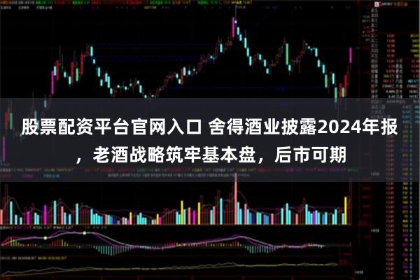 股票配资平台官网入口 舍得酒业披露2024年报，老酒战略筑牢基本盘，后市可期