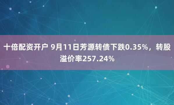 十倍配资开户 9月11日芳源转债下跌0.35%，转股溢价率257.24%