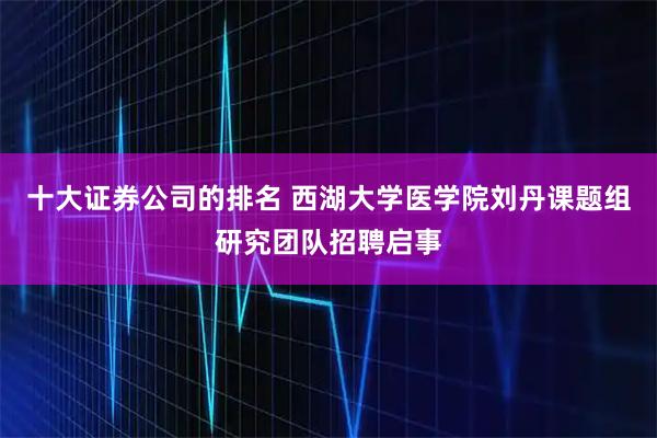 十大证券公司的排名 西湖大学医学院刘丹课题组研究团队招聘启事