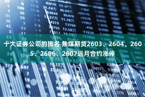 十大证券公司的排名 焦煤期货2603、2604、2605、2606、2607远月合约涨停
