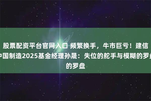 股票配资平台官网入口 频繁换手，牛市巨亏！建信中国制造2025基金经理孙晟：失位的舵手与模糊的罗盘