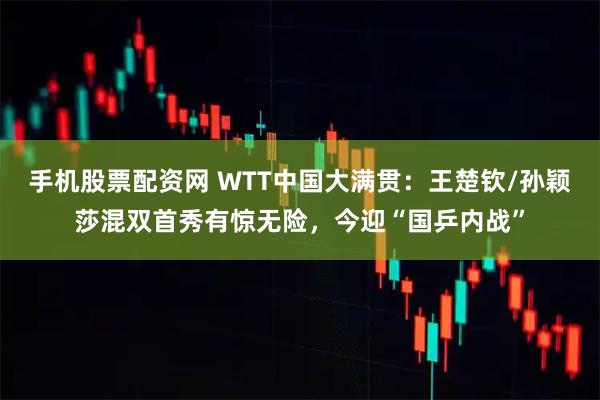 手机股票配资网 WTT中国大满贯：王楚钦/孙颖莎混双首秀有惊无险，今迎“国乒内战”