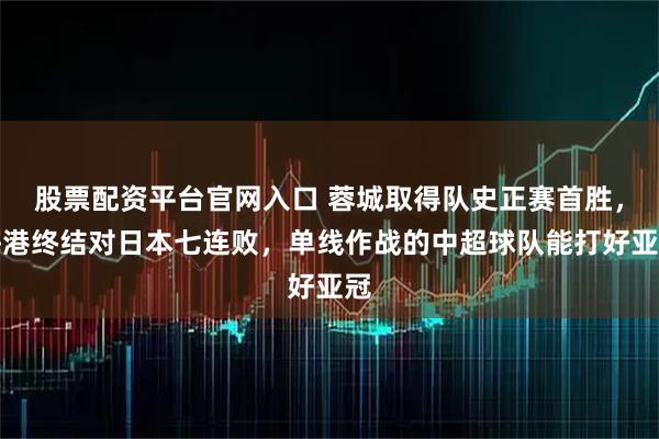 股票配资平台官网入口 蓉城取得队史正赛首胜，海港终结对日本七连败，单线作战的中超球队能打好亚冠