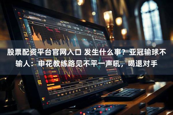 股票配资平台官网入口 发生什么事？亚冠输球不输人：申花教练路见不平一声吼，喝退对手
