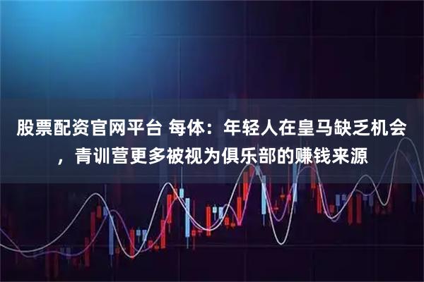 股票配资官网平台 每体：年轻人在皇马缺乏机会，青训营更多被视为俱乐部的赚钱来源