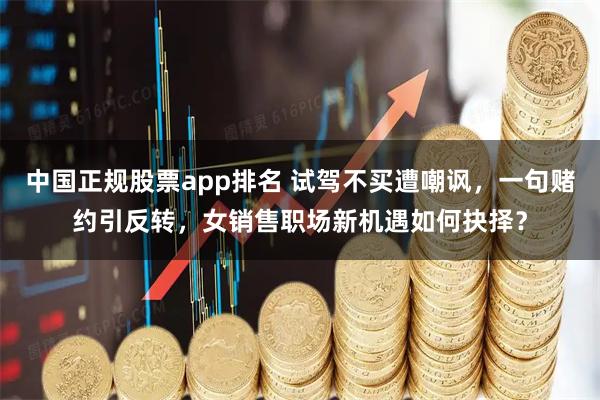 中国正规股票app排名 试驾不买遭嘲讽，一句赌约引反转，女销售职场新机遇如何抉择？
