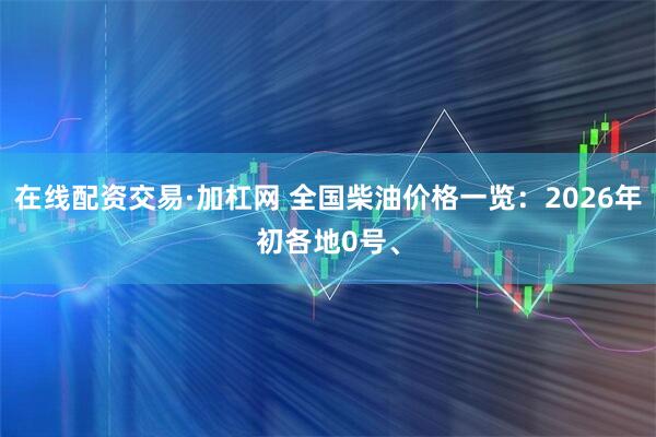 在线配资交易·加杠网 全国柴油价格一览：2026年初各地0号、