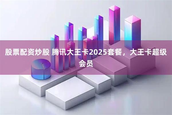 股票配资炒股 腾讯大王卡2025套餐，大王卡超级会员