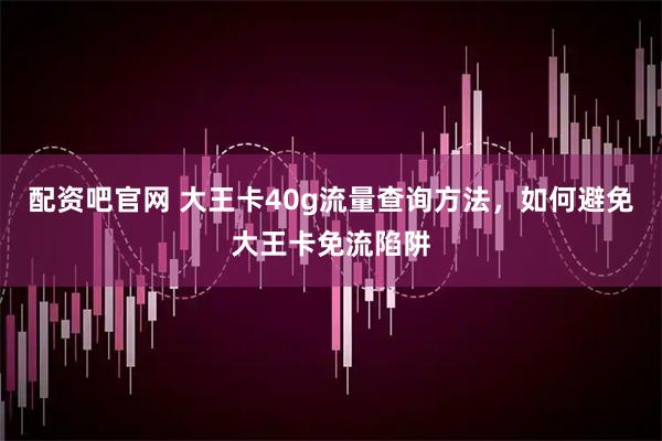 配资吧官网 大王卡40g流量查询方法，如何避免大王卡免流陷阱