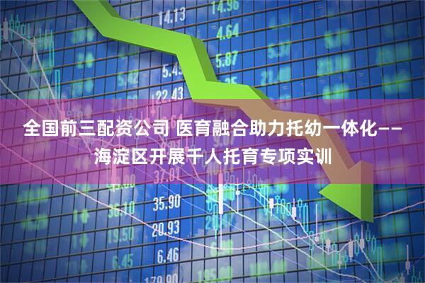 全国前三配资公司 医育融合助力托幼一体化——海淀区开展千人托育专项实训