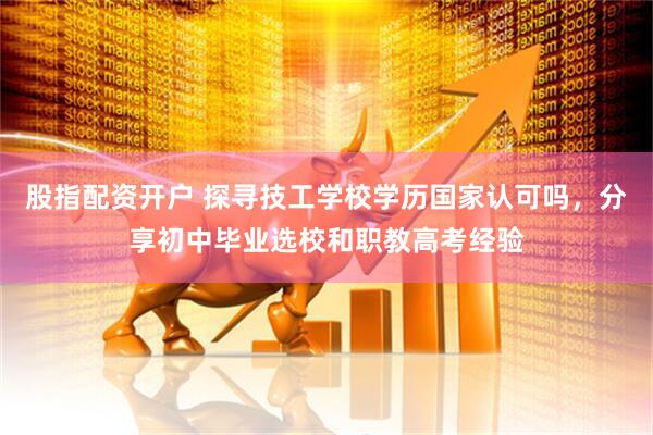 股指配资开户 探寻技工学校学历国家认可吗，分享初中毕业选校和职教高考经验