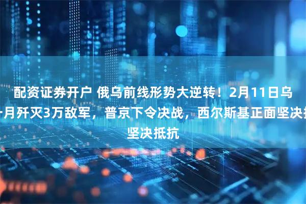配资证券开户 俄乌前线形势大逆转！2月11日乌军一月歼灭3万敌军，普京下令决战，西尔斯基正面坚决抵抗