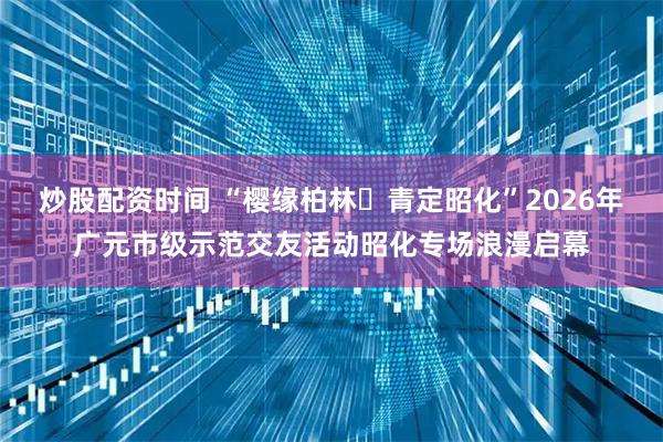 炒股配资时间 “樱缘柏林・青定昭化”2026年广元市级示范交友活动昭化专场浪漫启幕