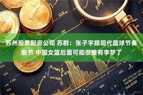苏州股票配资公司 苏群：张子宇跟现代篮球节奏脱节 中国女篮后面可能很难有李梦了