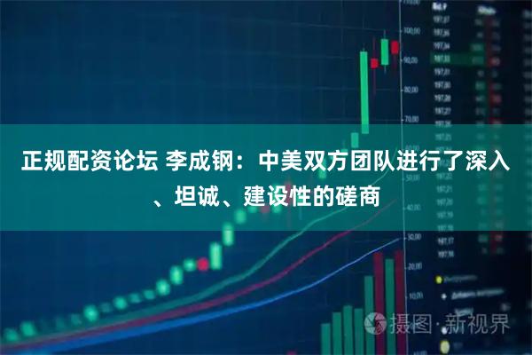 正规配资论坛 李成钢：中美双方团队进行了深入、坦诚、建设性的磋商