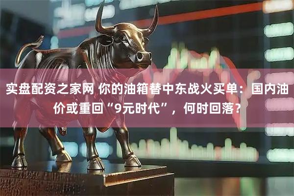 实盘配资之家网 你的油箱替中东战火买单：国内油价或重回“9元时代”，何时回落？