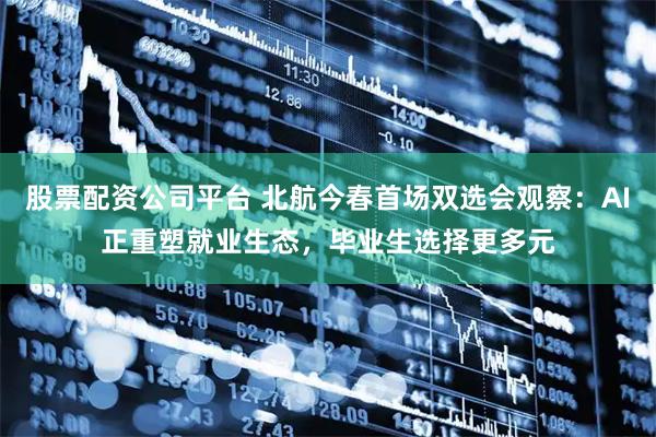 股票配资公司平台 北航今春首场双选会观察：AI正重塑就业生态，毕业生选择更多元