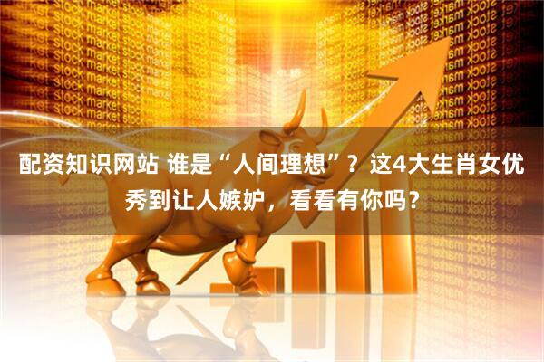 配资知识网站 谁是“人间理想”？这4大生肖女优秀到让人嫉妒，看看有你吗？