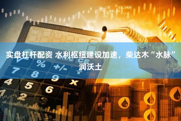 实盘杠杆配资 水利枢纽建设加速，柴达木“水脉”润沃土