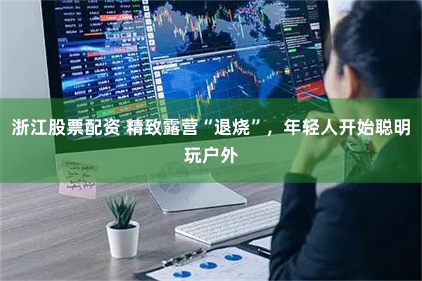 浙江股票配资 精致露营“退烧”，年轻人开始聪明玩户外