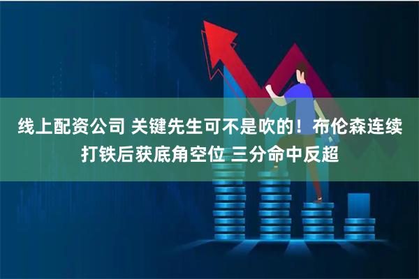 线上配资公司 关键先生可不是吹的！布伦森连续打铁后获底角空位 三分命中反超