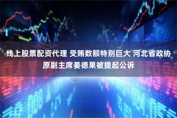 线上股票配资代理 受贿数额特别巨大 河北省政协原副主席姜德果被提起公诉