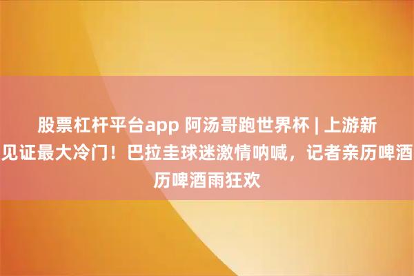 股票杠杆平台app 阿汤哥跑世界杯 | 上游新闻现场见证最大冷门！巴拉圭球迷激情呐喊，记者亲历啤酒雨狂欢