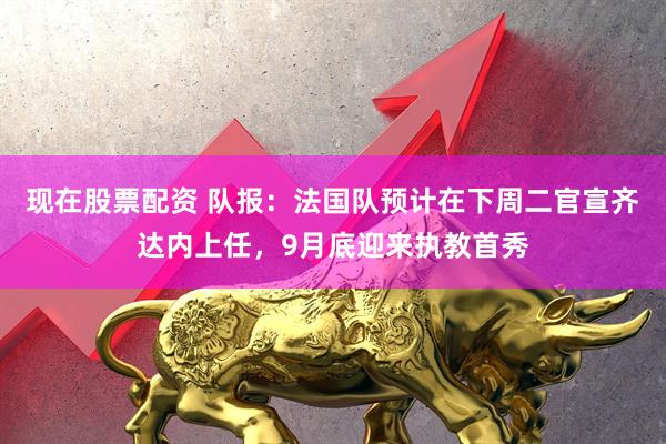 现在股票配资 队报：法国队预计在下周二官宣齐达内上任，9月底迎来执教首秀