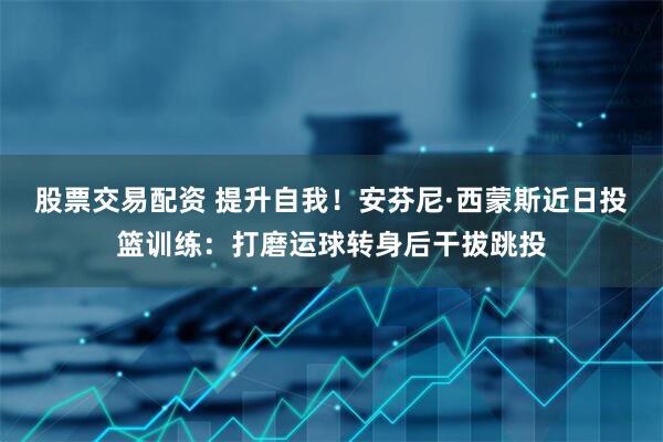股票交易配资 提升自我！安芬尼·西蒙斯近日投篮训练：打磨运球转身后干拔跳投