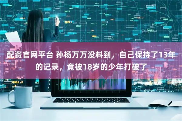配资官网平台 孙杨万万没料到，自己保持了13年的记录，竟被18岁的少年打破了