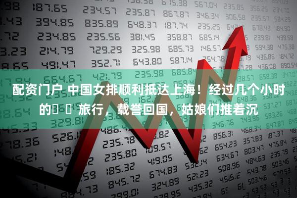 配资门户 中国女排顺利抵达上海！经过几个小时的✈️旅行，载誉回国，姑娘们推着沉