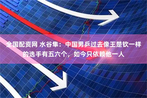 全国配资网 水谷隼：中国男乒过去像王楚钦一样的选手有五六个，如今只依赖他一人