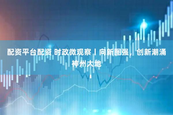 配资平台配资 时政微观察丨向新图强，创新潮涌神州大地